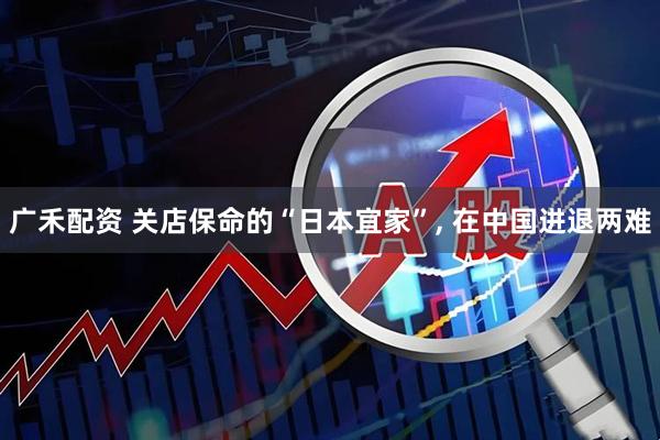广禾配资 关店保命的“日本宜家”, 在中国进退两难