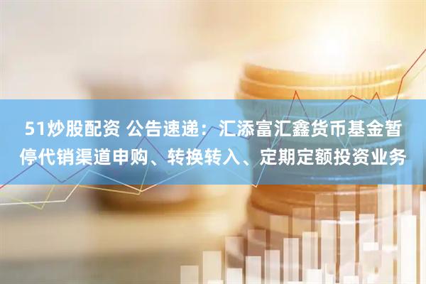 51炒股配资 公告速递：汇添富汇鑫货币基金暂停代销渠道申购、转换转入、定期定额投资业务