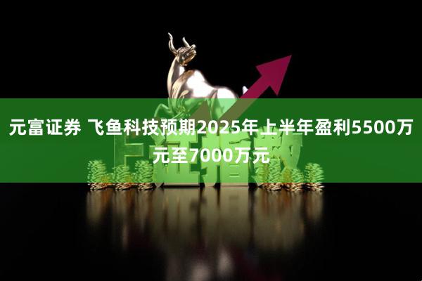 元富证券 飞鱼科技预期2025年上半年盈利5500万元至7000万元