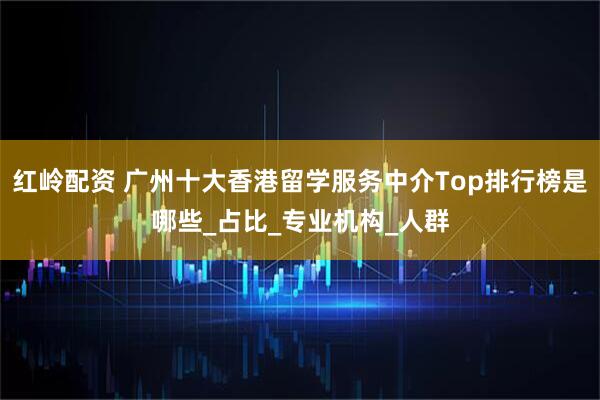 红岭配资 广州十大香港留学服务中介Top排行榜是哪些_占比_专业机构_人群