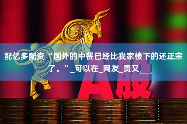 配亿多配资 “国外的中餐已经比我家楼下的还正宗了。”_可以在_网友_贵又