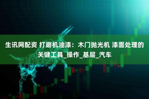 生讯网配资 打磨机油漆：木门抛光机 漆面处理的关键工具_操作_基层_汽车