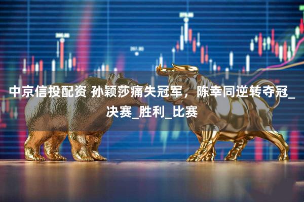 中京信投配资 孙颖莎痛失冠军，陈幸同逆转夺冠_决赛_胜利_比赛