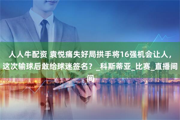 人人牛配资 袁悦痛失好局拱手将16强机会让人，这次输球后敢给球迷签名？_科斯蒂亚_比赛_直播间