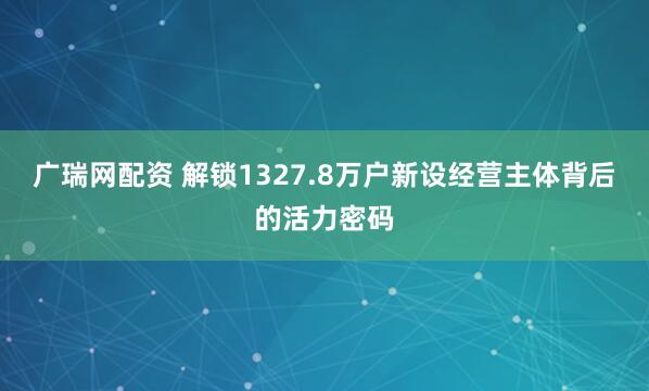 广瑞网配资 解锁1327.8万户新设经营主体背后的活力密码