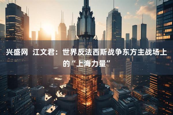 兴盛网 江文君:世界反法西斯战争东方主战场上的“上海力量”
