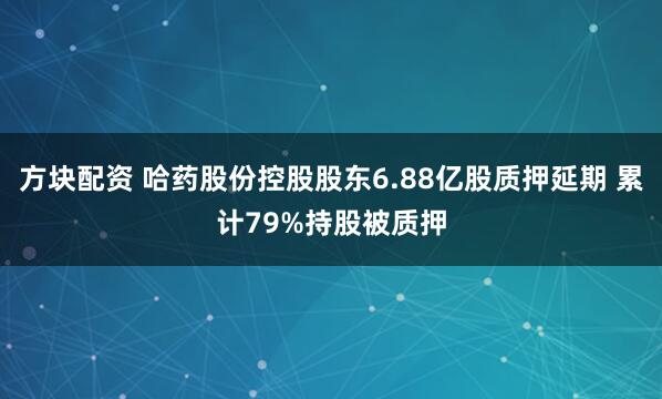 方块配资 哈药股份控股股东6.88亿股质押延期 累计79%持股被质押