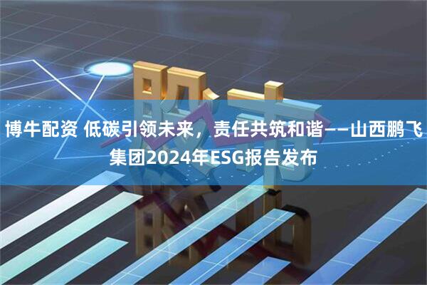 博牛配资 低碳引领未来，责任共筑和谐——山西鹏飞集团2024年ESG报告发布
