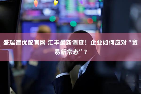盛瑞德优配官网 汇丰最新调查！企业如何应对“贸易新常态”？