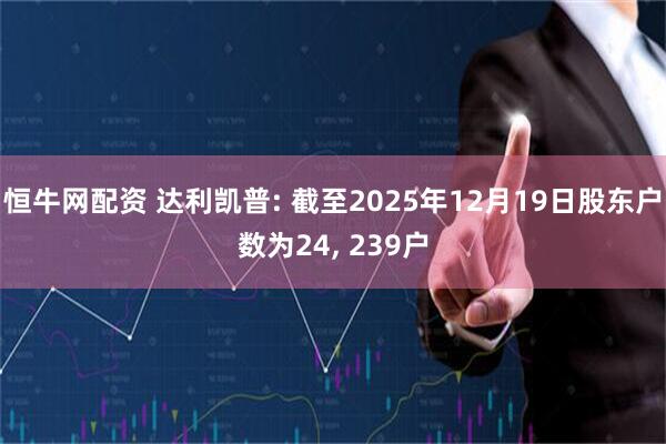 恒牛网配资 达利凯普: 截至2025年12月19日股东户数为24, 239户