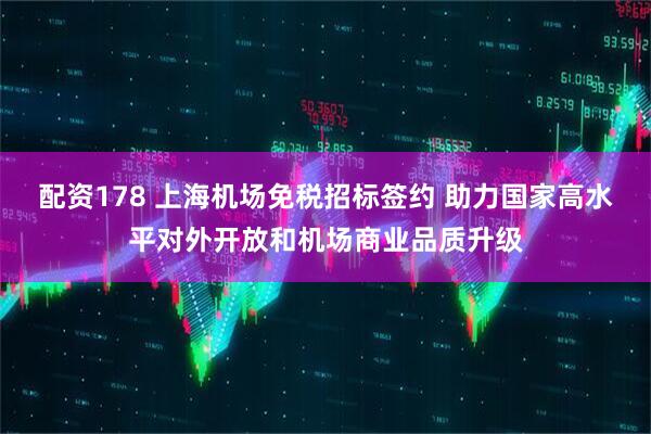 配资178 上海机场免税招标签约 助力国家高水平对外开放和机场商业品质升级